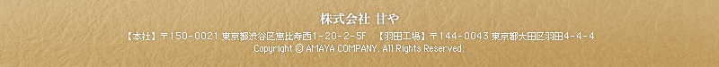 株式会社 甘や　【本社】〒150-0021東京都渋谷区恵比寿西1-20-2-5F　【羽田工場】〒144-0043東京都大田区羽田4-4-4　Copyright (C) AMAYA COMPANY. All Rights Reserved.